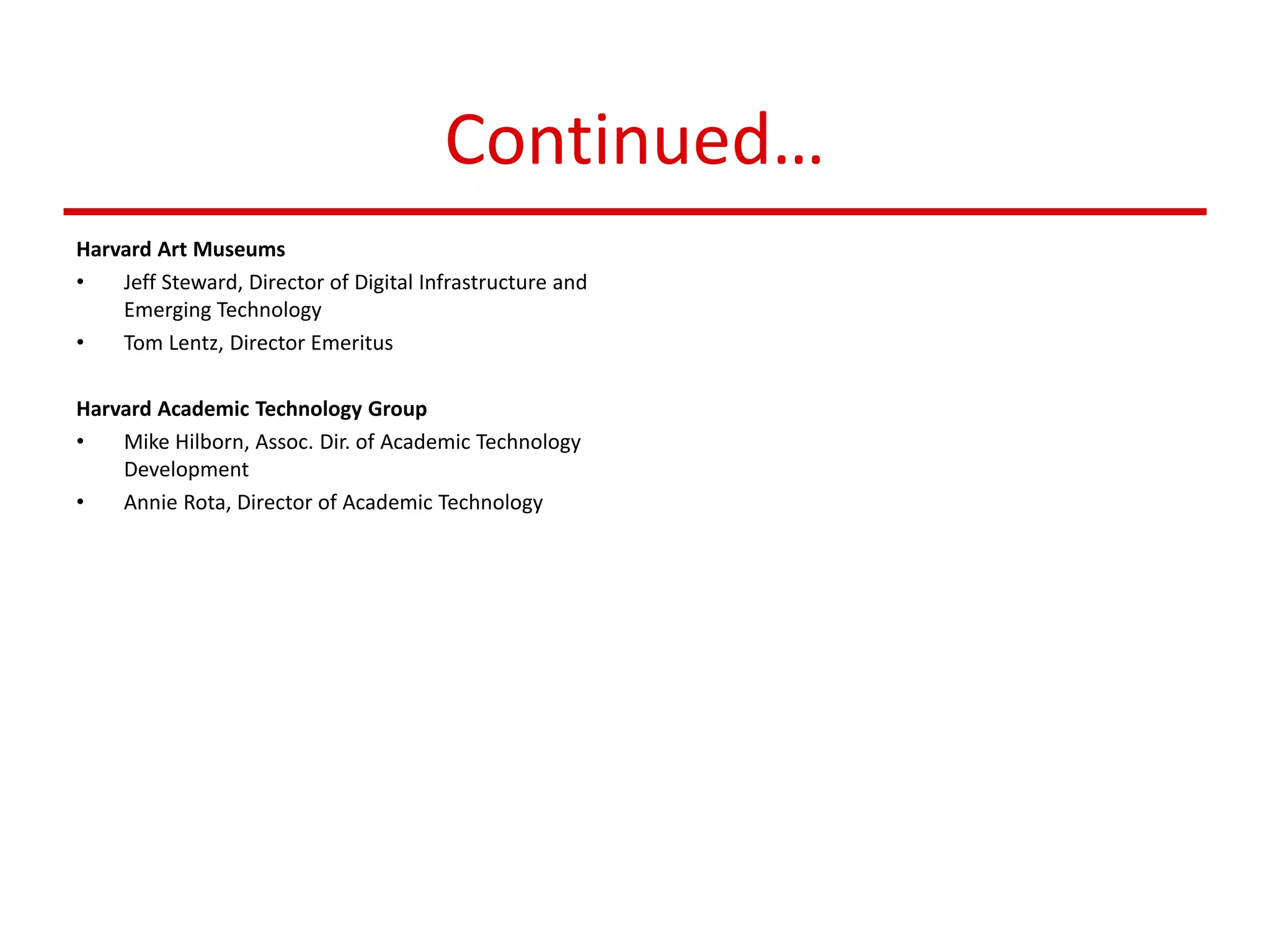 Continued…
Harvard Art Museums
• Jeff Steward, Director of Digital Infrastructure and
Emerging Technology
• Tom Lentz, Director Emeritus
Harvard Academic Technology Group
• Mike Hilborn, Assoc. Dir. of Academic Technology
Development
• Annie Rota, Director of Academic Technology
 