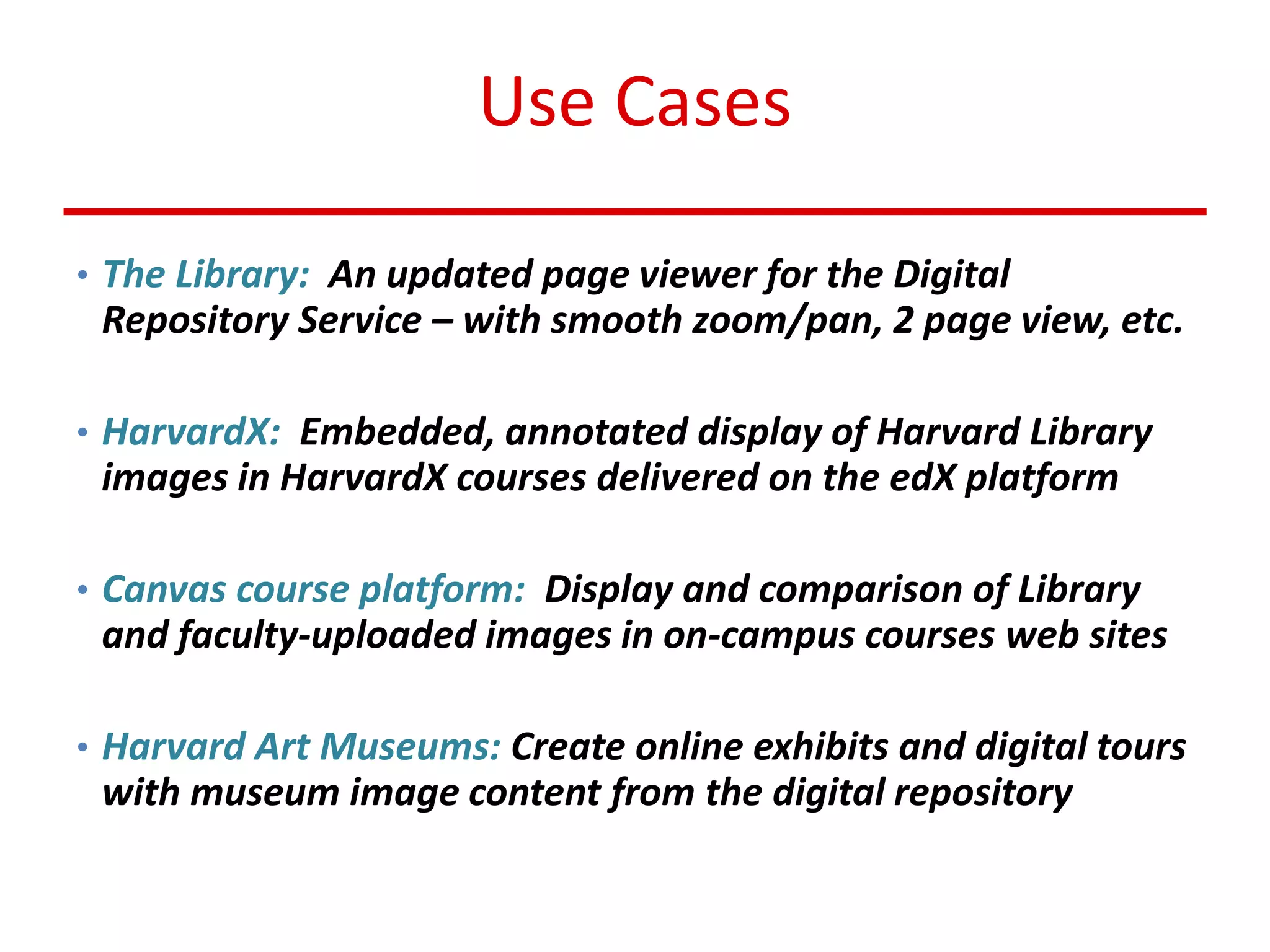 Use Cases
• The Library: An updated page viewer for the Digital
Repository Service – with smooth zoom/pan, 2 page view, etc.
• HarvardX: Embedded, annotated display of Harvard Library
images in HarvardX courses delivered on the edX platform
• Canvas course platform: Display and comparison of Library
and faculty-uploaded images in on-campus courses web sites
• Harvard Art Museums: Create online exhibits and digital tours
with museum image content from the digital repository
 