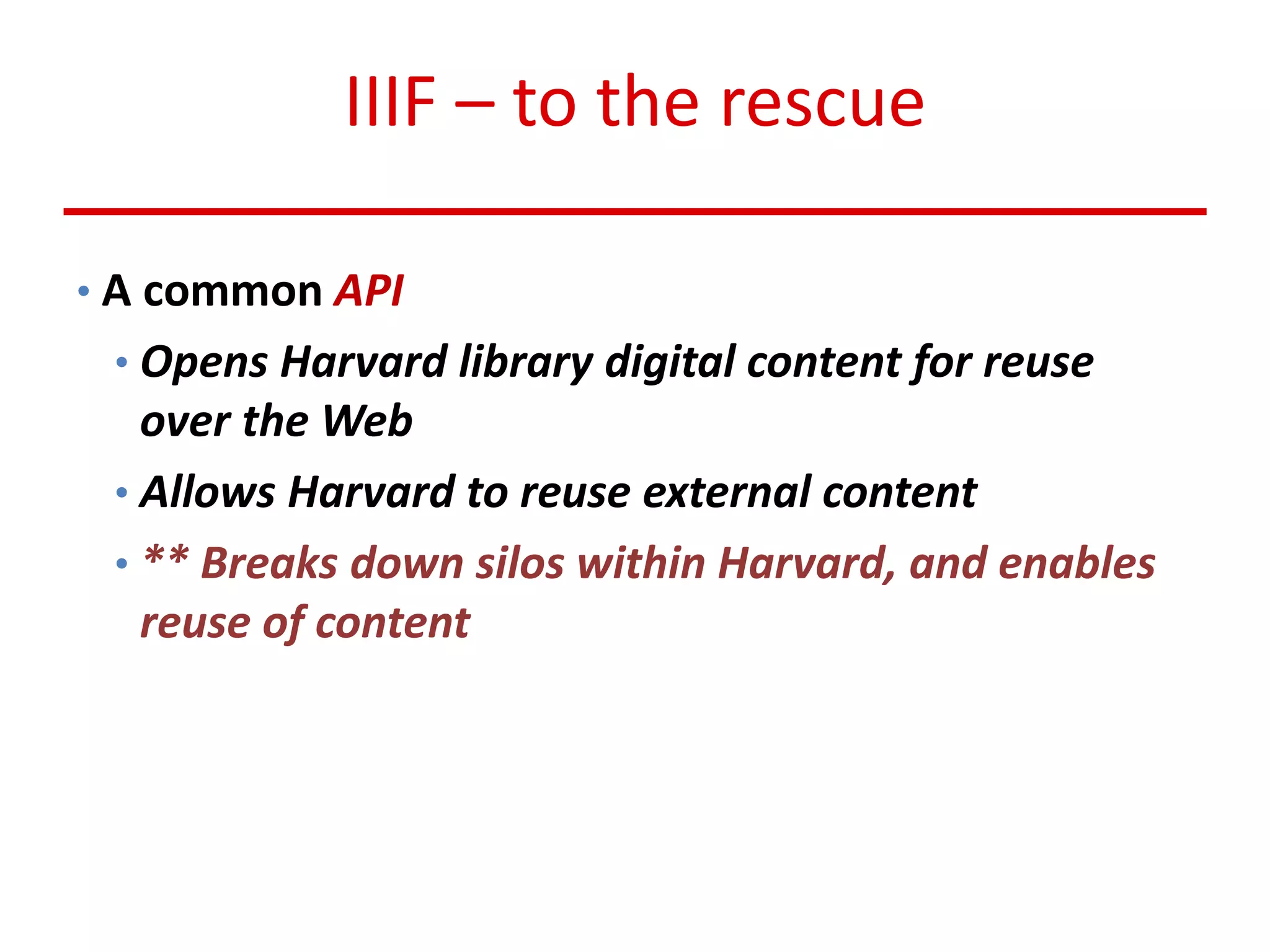 IIIF – to the rescue
• A common API
• Opens Harvard library digital content for reuse
over the Web
• Allows Harvard to reuse external content
• ** Breaks down silos within Harvard, and enables
reuse of content
 