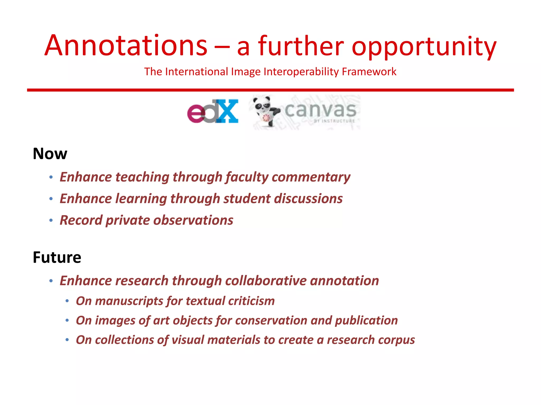 Annotations – a further opportunity
The International Image Interoperability Framework
Now
• Enhance teaching through faculty commentary
• Enhance learning through student discussions
• Record private observations
Future
• Enhance research through collaborative annotation
• On manuscripts for textual criticism
• On images of art objects for conservation and publication
• On collections of visual materials to create a research corpus
 
