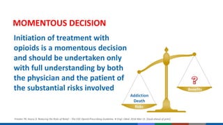 Initiation of treatment with
opioids is a momentous decision
and should be undertaken only
with full understanding by both
the physician and the patient of
the substantial risks involved
MOMENTOUS DECISION
Frieden TR, Houry D. Reducing the Risks of Relief – The CDC Opioid-Prescribing Guideline. N Engl J Med. 2016 Mar 15. [Epub ahead of print].
 