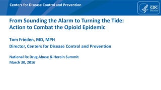Centers for Disease Control and Prevention
From Sounding the Alarm to Turning the Tide:
Action to Combat the Opioid Epidemic
Tom Frieden, MD, MPH
Director, Centers for Disease Control and Prevention
National Rx Drug Abuse & Heroin Summit
March 30, 2016
 