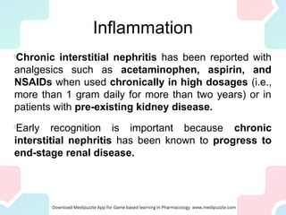 Inflammation
l
Chronic interstitial nephritis has been reported with
analgesics such as acetaminophen, aspirin, and
NSAIDs when used chronically in high dosages (i.e.,
more than 1 gram daily for more than two years) or in
patients with pre-existing kidney disease.
l
Early recognition is important because chronic
interstitial nephritis has been known to progress to
end-stage renal disease.
 