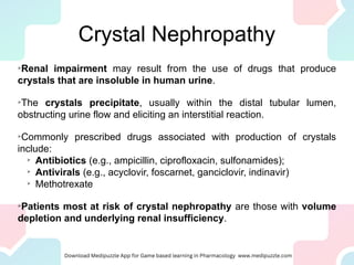 Crystal Nephropathy

Renal impairment may result from the use of drugs that produce
crystals that are insoluble in human urine.

The crystals precipitate, usually within the distal tubular lumen,
obstructing urine flow and eliciting an interstitial reaction.

Commonly prescribed drugs associated with production of crystals
include:

Antibiotics (e.g., ampicillin, ciprofloxacin, sulfonamides);

Antivirals (e.g., acyclovir, foscarnet, ganciclovir, indinavir)

Methotrexate

Patients most at risk of crystal nephropathy are those with volume
depletion and underlying renal insufficiency.
 