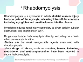 l
Rhabdomyolysis
Rhabdomyolysis is a syndrome in which skeletal muscle injury
leads to lysis of the myocyte, releasing intracellular contents
including myoglobin and creatine kinase into the plasma.
Myoglobin induces renal injury secondary to direct toxicity, tubular
obstruction, and alterations in GFR.
Drugs may induce rhabdomyolysis directly secondary to a toxic
effect on myocyte function.
l
Statins are the most recognizable agents associated with
rhabdomyolysis
l
Many drugs of abuse, such as cocaine, heroin, ketamine,
methadone, and methamphetamine, have been reported to
cause rhabdomyolysis.
 