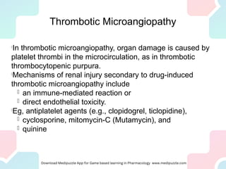 Thrombotic Microangiopathy

In thrombotic microangiopathy, organ damage is caused by
platelet thrombi in the microcirculation, as in thrombotic
thrombocytopenic purpura.

Mechanisms of renal injury secondary to drug-induced
thrombotic microangiopathy include
 an immune-mediated reaction or
 direct endothelial toxicity.

Eg, antiplatelet agents (e.g., clopidogrel, ticlopidine),
 cyclosporine, mitomycin-C (Mutamycin), and
 quinine
 