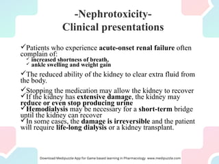 -Nephrotoxicity-
Clinical presentations
Patients who experience acute-onset renal failure often
complain of:
 increased shortness of breath,
 ankle swelling and weight gain
The reduced ability of the kidney to clear extra fluid from
the body.
Stopping the medication may allow the kidney to recover
If the kidney has extensive damage, the kidney may
reduce or even stop producing urine
Hemodialysis may be necessary for a short-term bridge
until the kidney can recover
In some cases, the damage is irreversible and the patient
will require life-long dialysis or a kidney transplant.
 