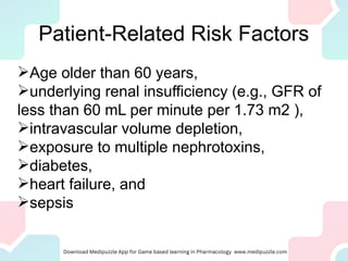 Patient-Related Risk Factors
Age older than 60 years,
underlying renal insufficiency (e.g., GFR of
less than 60 mL per minute per 1.73 m2 ),
intravascular volume depletion,
exposure to multiple nephrotoxins,
diabetes,
heart failure, and
sepsis
 
