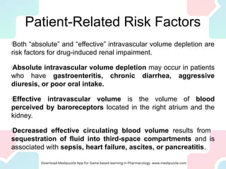 Patient-Related Risk Factors
l
Both “absolute” and “effective” intravascular volume depletion are
risk factors for drug-induced renal impairment.
l
Absolute intravascular volume depletion may occur in patients
who have gastroenteritis, chronic diarrhea, aggressive
diuresis, or poor oral intake.
l
Effective intravascular volume is the volume of blood
perceived by baroreceptors located in the right atrium and the
kidney.
l
Decreased effective circulating blood volume results from
sequestration of fluid into third-space compartments and is
associated with sepsis, heart failure, ascites, or pancreatitis.
 