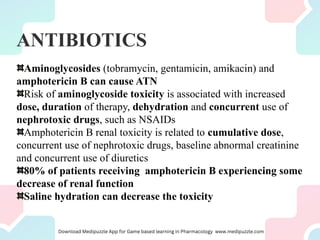 ANTIBIOTICS
Aminoglycosides (tobramycin, gentamicin, amikacin) and
amphotericin B can cause ATN
Risk of aminoglycoside toxicity is associated with increased
dose, duration of therapy, dehydration and concurrent use of
nephrotoxic drugs, such as NSAIDs
Amphotericin B renal toxicity is related to cumulative dose,
concurrent use of nephrotoxic drugs, baseline abnormal creatinine
and concurrent use of diuretics
80% of patients receiving amphotericin B experiencing some
decrease of renal function
Saline hydration can decrease the toxicity
 