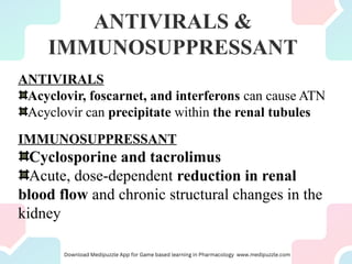 ANTIVIRALS &
IMMUNOSUPPRESSANT
ANTIVIRALS
Acyclovir, foscarnet, and interferons can cause ATN
Acyclovir can precipitate within the renal tubules
IMMUNOSUPPRESSANT
Cyclosporine and tacrolimus
Acute, dose-dependent reduction in renal
blood flow and chronic structural changes in the
kidney
 