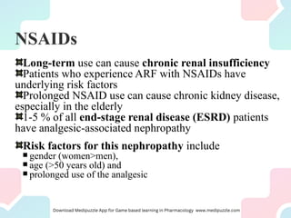 NSAIDs
Long-term use can cause chronic renal insufficiency
Patients who experience ARF with NSAIDs have
underlying risk factors
Prolonged NSAID use can cause chronic kidney disease,
especially in the elderly
1-5 % of all end-stage renal disease (ESRD) patients
have analgesic-associated nephropathy
Risk factors for this nephropathy include
 gender (women>men),
 age (>50 years old) and
 prolonged use of the analgesic
 
