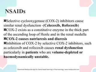 NSAIDs
Selective cyclooxygenase (COX-2) inhibitors cause
similar renal dysfunction -(Celecoxib, Rofecoxib)
COX-2 exists as a constitutive enzyme in the thick part
of the ascending loop of Henle and in the renal medulla
COX-2 causes natriuresis and diuresis
Inhibition of COX-2 by selective COX-2 inhibitors, such
as celecoxib and rofecoxib causes renal dysfunction
particularly in patients who are volume-depleted or
haemodynamically unstable.
 