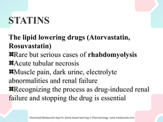 STATINS
The lipid lowering drugs (Atorvastatin,
Rosuvastatin)
Rare but serious cases of rhabdomyolysis
Acute tubular necrosis
Muscle pain, dark urine, electrolyte
abnormalities and renal failure
Recognizing the process as drug-induced renal
failure and stopping the drug is essential
 
