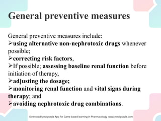 General preventive measures
General preventive measures include:
using alternative non-nephrotoxic drugs whenever
possible;
correcting risk factors,
If possible; assessing baseline renal function before
initiation of therapy,
adjusting the dosage;
monitoring renal function and vital signs during
therapy; and
avoiding nephrotoxic drug combinations.
 