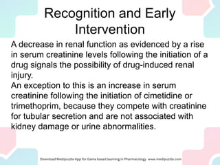 Recognition and Early
Intervention
A decrease in renal function as evidenced by a rise
in serum creatinine levels following the initiation of a
drug signals the possibility of drug-induced renal
injury.
An exception to this is an increase in serum
creatinine following the initiation of cimetidine or
trimethoprim, because they compete with creatinine
for tubular secretion and are not associated with
kidney damage or urine abnormalities.
 