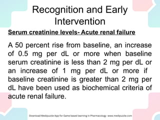 Recognition and Early
Intervention
Serum creatinine levels- Acute renal failure
A 50 percent rise from baseline, an increase
of 0.5 mg per dL or more when baseline
serum creatinine is less than 2 mg per dL or
an increase of 1 mg per dL or more if
baseline creatinine is greater than 2 mg per
dL have been used as biochemical criteria of
acute renal failure.
 
