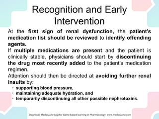 Recognition and Early
Intervention
At the first sign of renal dysfunction, the patient’s
medication list should be reviewed to identify offending
agents.
If multiple medications are present and the patient is
clinically stable, physicians should start by discontinuing
the drug most recently added to the patient’s medication
regimen.
Attention should then be directed at avoiding further renal
insults by:

supporting blood pressure,

maintaining adequate hydration, and

temporarily discontinuing all other possible nephrotoxins.
 