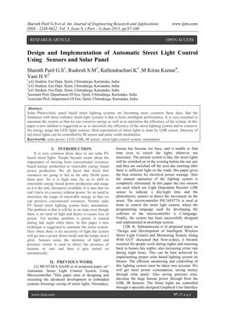 Sharath Patil G.S et al. Int. Journal of Engineering Research and Applications www.ijera.com
ISSN : 2248-9622, Vol. 5, Issue 6, ( Part - 1) June 2015, pp.97-100
www.ijera.com 97 | P a g e
Design and Implementation of Automatic Street Light Control
Using Sensors and Solar Panel
Sharath Patil G.S1
, Rudresh S.M2
, Kallendrachari.K3
,M Kiran Kumar4
,
Vani H.V5
1
u.G Student, Eee Dept, Sjmit, Chitradurga, Karnataka, India
2
u.G Student, Eee Dept, Sjmit, Chitradurga, Karnataka, India
3
u.G Student, Eee Dept, Sjmit, Chitradurga, Karnataka, India
4
assistant Prof, Department Of Eee, Sjmit, Chitradurga, Karnataka, India
5
associate Prof, Department Of Eee, Sjmit, Chitradurga, Karnataka, India
Abstract
Solar Photovoltaic panel based street lighting systems are becoming more common these days. But the
limitation with these ordinary street light systems is that it lacks intelligent performance. It is very essential to
automate the system so that we can conserve energy as well as to maximize the efficiency of the system. In this
paper a new method is suggested so as to maximize the efficiency of the street lighting system and to conserve
the energy usage the LED lights sensors. Here automation of street lights is done by LDR sensor. Intensity of
led street lights can be controlled by IR sensor and pulse width modulation.
Keywords: solar power, LED, LDR, IR sensor, street light control system, automation
I. INTRODUCTION
It is very common these days to see solar PV
based street lights. People became aware about the
importance of moving from conventional resources
based energy production to renewable energy based
power production. We all know that fossil fuel
resources are going to fed us for only 50-60 years
from now. So it is high time for us to shift to
renewable energy based power production and usage
as it is the only alternative available. It is sure that we
can’t leave in a society without power. So we need to
maximize the usage of renewable energy so that we
can preserve conventional resources. Normal solar
PV based street lighting system lacks automation.
The problem is that it will be in on state even though
there is no need of light and hence it causes loss of
power. Yet another problem is power is wasted
during late night when there. In this paper a new
technique is suggested to automate the entire system.
Here when there is no necessity of light the system
will go into a power down mode and the lamps won’t
glow. Sensors sense the intensity of light and
presence sensor is used to detect the presence of
humans or cars and then it gets turned on
automatically.
II. PREVIOUS WORK
[1] MUSTAFA SAAD et al proposed paper on”
Automatic Street Light Control System Using
Microcontroller “This paper aims at designing and
executing the advanced development in embedded
systems forenergy saving of street lights. Nowadays,
human has become too busy, and is unable to find
time even to switch the lights wherever not
necessary. The present system is like, the street lights
will be switched on in the evening before the sun sets
and they are switched off the next day morning after
there is sufficient light on the roads. this paper gives
the best solution for electrical power wastage. Also
the manual operation of the lighting system is
completely eliminated. In this paper the two sensors
are used which are Light Dependent Resistor LDR
sensor to indicate a day/night time and the
photoelectric sensors to detect the movement on the
street. The microcontroller PIC16F877A is used as
brain to control the street light system, where the
programming language used for developing the
software to the microcontroller is C-language.
Finally, the system has been successfully designed
and implemented as prototype system.
[2]B. K. Subramanyam et al proposed paper on
“Design and Development of Intelligent Wireless
Street Light Control and Monitoring System Along
With GUI” discussed that Now-a-days, it became
essential for people work during nights and returning
back to homes late nights; also increasing crime rate
during night times. This can be best achieved by
implementing proper solar based lighting system on
Streets. The efficient monitoring and controlling of
this lighting system must be taken into account. We
will get more power consumption, saving money
through solar panel. Also saving precious time,
decrease the huge human power through from the
LDR, IR Sensors. The Street lights are controlled
through a specially designed Graphical User Interface
RESEARCH ARTICLE OPEN ACCESS
 
