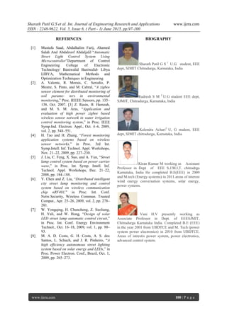 Sharath Patil G.S et al. Int. Journal of Engineering Research and Applications www.ijera.com
ISSN : 2248-9622, Vol. 5, Issue 6, ( Part - 1) June 2015, pp.97-100
www.ijera.com 100 | P a g e
REFERNCES
[1] Mustafa Saad, Abdalhalim Farij, Ahamed
Salah And Abdalroof Abdaljalil “Automatic
Street Light Control System Using
Microcontroller”Department of Control
Engineering College of Electronic
Technology/ Baniwalid Baniwalid- Libya
LIBYA, Mathematical Methods and
Optimization Techniques in Engineering
[2] A. Valente, R. Morais, C. Serodio, P.
Mestre, S. Pinto, and M. Cabral, “A zigbee
sensor element for distributed monitoring of
soil parame- ters in environmental
monitoring,” Proc. IEEEE Sensors, pp. 135–
138, Oct. 2007. [3] Z. Rasin, H. Hamzah,
and M. S. M. Aras, “Application and
evaluation of high power zigbee based
wireless sensor network in water irrigation
control monitoring system,” in Proc. IEEE
Symp.Ind. Electron. Appl., Oct. 4–6, 2009,
vol. 2, pp. 548–551.
[4] H. Tao and H. Zhang, “Forest monitoring
application systems based on wireless
sensor networks,” in Proc. 3rd Int.
Symp.Intell. Inf. Technol. Appl. Workshops,
Nov. 21–22, 2009, pp. 227–230.
[5] J. Liu, C. Feng, X. Suo, and A. Yun, “Street
lamp control system based on power carrier
wave,” in Proc. Int. Symp. Intell. Inf.
Technol. Appl. Workshops, Dec. 21–22,
2008, pp. 184–188.
[6] Y. Chen and Z. Liu, “Distributed intelligent
city street lamp monitoring and control
system based on wireless communication
chip nRF401,” in Proc. Int. Conf.
Netw.Security, Wireless Commun. Trusted
Comput., Apr. 25–26, 2009, vol. 2, pp. 278–
281.
[7] W. Yongqing, H. Chuncheng, Z. Suoliang,
H. Yali, and W. Hong, “Design of solar
LED street lamp automatic control circuit,”
in Proc. Int. Conf. Energy Environment
Technol., Oct. 16–18, 2009, vol. 1, pp. 90–
93.
[8] M. A. D. Costa, G. H. Costa, A. S. dos
Santos, L. Schuch, and J. R. Pinheiro, “A
high efficiency autonomous street lighting
system based on solar energy and LEDs,” in
Proc. Power Electron. Conf., Brazil, Oct. 1,
2009, pp. 265–273.
BIOGRAPHY
Sharath Patil G S 1
U.G student, EEE
dept, SJMIT Chitradurga, Karnataka, India
Rudresh S M 2
U.G student EEE dept,
SJMIT, Chitradurga, Karnataka, India
Kalendra Achari3
U, G student, EEE
dept, SJMIT chitradurga, Karnataka, India
Kiran Kumar M working as Assistant
Professor in Dept of EEE S.J.M.I.T. chitradrga
Karnataka, India He completed B.E(EEE) in 2009
and M.tech (Energy systems) in 2011.areas of interest
wind energy conversation systems, solar energy,
power systems.
Vani H.V presently working as
Associate Professor in Dept. of EEESJMIT,
Chitradurga Karnataka India. Completed B.E (EEE)
in the year 2001 from UBDTCE and M. Tech (power
system power electronics) in 2010 from UBDTCE.
Areas of intrestis power system, power electronics,
advanced control system.
 