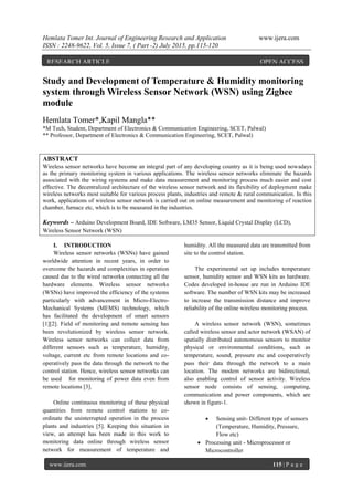 Hemlata Tomer Int. Journal of Engineering Research and Application www.ijera.com
ISSN : 2248-9622, Vol. 5, Issue 7, ( Part -2) July 2015, pp.115-120
www.ijera.com 115 | P a g e
Study and Development of Temperature & Humidity monitoring
system through Wireless Sensor Network (WSN) using Zigbee
module
Hemlata Tomer*,Kapil Mangla**
*M Tech, Student, Department of Electronics & Communication Engineering, SCET, Palwal)
** Professor, Department of Electronics & Communication Engineering, SCET, Palwal)
ABSTRACT
Wireless sensor networks have become an integral part of any developing country as it is being used nowadays
as the primary monitoring system in various applications. The wireless sensor networks eliminate the hazards
associated with the wiring systems and make data measurement and monitoring process much easier and cost
effective. The decentralized architecture of the wireless sensor network and its flexibility of deployment make
wireless networks most suitable for various process plants, industries and remote & rural communication. In this
work, applications of wireless sensor network is carried out on online measurement and monitoring of reaction
chamber, furnace etc, which is to be measured in the industries.
Keywords – Arduino Development Board, IDE Software, LM35 Sensor, Liquid Crystal Display (LCD),
Wireless Sensor Network (WSN)
I. INTRODUCTION
Wireless sensor networks (WSNs) have gained
worldwide attention in recent years, in order to
overcome the hazards and complexities in operation
caused due to the wired networks connecting all the
hardware elements. Wireless sensor networks
(WSNs) have improved the efficiency of the systems
particularly with advancement in Micro-Electro-
Mechanical Systems (MEMS) technology, which
has facilitated the development of smart sensors
[1][2]. Field of monitoring and remote sensing has
been revolutionized by wireless sensor network.
Wireless sensor networks can collect data from
different sensors such as temperature, humidity,
voltage, current etc from remote locations and co-
operatively pass the data through the network to the
control station. Hence, wireless sensor networks can
be used for monitoring of power data even from
remote locations [3].
Online continuous monitoring of these physical
quantities from remote control stations to co-
ordinate the uninterrupted operation in the process
plants and industries [5]. Keeping this situation in
view, an attempt has been made in this work to
monitoring data online through wireless sensor
network for measurement of temperature and
humidity. All the measured data are transmitted from
site to the control station.
The experimental set up includes temperature
sensor, humidity sensor and WSN kits as hardware.
Codes developed in-house are run in Arduino IDE
software. The number of WSN kits may be increased
to increase the transmission distance and improve
reliability of the online wireless monitoring process.
A wireless sensor network (WSN), sometimes
called wireless sensor and actor network (WSAN) of
spatially distributed autonomous sensors to monitor
physical or environmental conditions, such as
temperature, sound, pressure etc and cooperatively
pass their data through the network to a main
location. The modem networks are bidirectional,
also enabling control of sensor activity. Wireless
sensor node consists of sensing, computing,
communication and power components, which are
shown in figure-1.
 Sensing unit- Different type of sensors
(Temperature, Humidity, Pressure,
Flow etc)
 Processing unit - Microprocessor or
Microcontroller
RESEARCH ARTICLE OPEN ACCESS
 