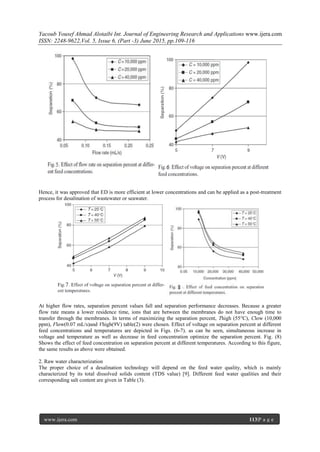 Yacoub Yousef Ahmad Alotaibi Int. Journal of Engineering Research and Applications www.ijera.com
ISSN: 2248-9622,Vol. 5, Issue 6, (Part -3) June 2015, pp.109-116
www.ijera.com 113|P a g e
Hence, it was approved that ED is more efficient at lower concentrations and can be applied as a post-treatment
process for desalination of wastewater or seawater.
At higher flow rates, separation percent values fall and separation performance decreases. Because a greater
flow rate means a lower residence time, ions that are between the membranes do not have enough time to
transfer through the membranes. In terms of maximizing the separation percent, Thigh (55°C), Clow (10,000
ppm), Flow(0.07 mL/s)and Vhigh(9V) table(2) were chosen. Effect of voltage on separation percent at different
feed concentrations and temperatures are depicted in Figs. (6-7). as can be seen, simultaneous increase in
voltage and temperature as well as decrease in feed concentration optimize the separation percent. Fig. (8)
Shows the effect of feed concentration on separation percent at different temperatures. According to this figure,
the same results as above were obtained.
2. Raw water characterization
The proper choice of a desalination technology will depend on the feed water quality, which is mainly
characterized by its total dissolved solids content (TDS value) [9]. Different feed water qualities and their
corresponding salt content are given in Table (3).
 