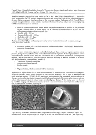 Yacoub Yousef Ahmad Alotaibi Int. Journal of Engineering Research and Applications www.ijera.com
ISSN: 2248-9622,Vol. 5, Issue 6, (Part -3) June 2015, pp.109-116
www.ijera.com 115|P a g e
Dissolved inorganics most likely to cause scaling are Ca ²+, Mg²+, CO3² ̵SO4²̵, silica and iron [12]. If solubility
limits are exceeded, CaCO3, sulphates of calcium, strontium and barium, CaF2and various silica compounds are
the most likely compounds found as scaling on the membrane surface. Hydroxides of Al, Fe and Mn are
normally precipitated before contact with the membrane. Most natural surface and ground waters display high
CaCO3concentrations close to saturation.
 Physical foulants or particulate matter, which is related to deposition of particles on the membrane
surface Particulate matter in natural waters, can be classified according to Potts et. al. [10] into four
different categories depending on particle size:
 Settable solids > 100 μm
 Supra-colloidal solids 1–100 μm
 Colloidal solids 0.001–1 μm
 Dissolved solids <10 A°
Particles larger than >25 μm can be easily removed by various treatment options such as screens, cartridge
filters, dual-media filters etc.
 Biological foulants, which can either deteriorate the membrane or form a biofilm layer, which inhibits
flux across the membrane.
Raw waters contain microorganisms such as bacteria, fungi, algae, viruses and higher organisms such as
protozoa, living or dead, or biotic debris such as bacterial cell wall fragments. At the large membrane surface
dissolved organic nutrients of the water are concentrated due to concentration polarization. Microorganisms
entering a RO system therefore find ideal growth conditions resulting in possible formation of a biofilm
[13].Biofilm formation consists of three stages [14]:
 Transport to the membrane surface
 Attachment to the surface and
 Biofilm growth
 Organic foulants, which can interact with the membrane.
Degradation of organic matter such as plants produces a matrix of macromolecules called humic acids. Organics
in natural waters are usually humic substances in concentrations between0.5 and 20 mg/L in BWandupto 100
mg/L in surface seawater TOC [15]. In RO operation it is recommended that humicacids are removed prior to
filter pre-treatment by flocculation, coagulation with hydroxide flocks, ultrafiltration or adsorption on activated
carbon. Other organic foulants in natural waters are oil and grease droplets. A thin fouling layer was observed
by SEMFEG imaging with filamentous organic layer on which some random microorganisms can be seen as
well as some crystals of mineral origin Fig.(9).
Fig. 9. Fouling layer on the membranes of the autopsied module showing (a) organic filamentous deposit and
microorganism and (b) inorganic crystal as imaged by SEM-FEG, magnification 20,000 and 3,500 respectively.
 