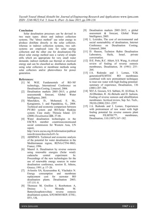 Yacoub Yousef Ahmad Alotaibi Int. Journal of Engineering Research and Applications www.ijera.com
ISSN: 2248-9622,Vol. 5, Issue 6, (Part -3) June 2015, pp.109-116
www.ijera.com 116|P a g e
Conclusion
Solar desalination processes can be devised in
two main types: direct and indirect collection
systems. The “direct method” use solar energy to
produce distillate directly in the solar collector,
whereas in indirect collection systems, two sub-
systems are employed (one for solar energy
collection and the other one for desalination).The
direct solar energy method uses a variety of simple
stills which are appropriate for very small water
demands; indirect methods use thermal or electrical
energy and can be classified as: distillation methods
using solar collectors or membrane methods using
solar collectors and/or photovoltaics for power
generation.
References:
[1] M. Wilf, Fundamentals of RO–NF
technology, International Conference on
Desalination Costing, Limassol, 2004.
[2] Desalination markets 2005–2015, a global
assessment& forecast, Global Water
Intelligence, 2005.
[3] Manolakos, D., Mohamed, E. Sh.,
Karagiannis, I. and Papadakisa, G., 2008.
Technical and economic comparison between
PV-RO system and RO-Solar Rankine
system. Case study: Thirasia Island. 221
(2008) Desalination 221, 37-46.
[4] Water desalination technologies in the
ESCWA member countrieseconomicand
social commission for Western Asia, UN
report,
http://www.escwa.org.ib/information/publicat
ions/division/docs/tech-01-3e.
[5] ARMINES. Technical and economic analysis
of the potential for water desalination in the
Mediterranean region, RENA-CT94–0063,
France; 1996.
[6] Maurel A. Desalination by reverse osmosis
using renewable energies (Solar wind):
cadarache central experiment. In:
Proceedings of the new technologies for the
use of renewable energy sources in water
desalination conference, session II, Athens,
Greece; 1991. p. 17–26.
[7] Avlonitis SA, Kouroumbas K, Vlachakis N.
Energy consumption and membrane
replacement cost for seawater RO
desalination plants. Desalination 2003;
157:151–8.
[8] Thomson M, Gwillim J, Rowbottom A,
Draisey I, Miranda M.
Batterylessphotovoltaic reverse osmosis
desalination system, S/P2/00305/REP, ETSU,
DT1, UK.
[9] Desalination markets 2005–2015, a global
assessment & forecast, Global Water
Intelligence, 2005.
[10] L. Loizides, The cost of environmental and
social sustainability of desalination, Internet
Conference on Desalination Costing,
Limassol, 2004.
[11] D. Hasson, Technion Rabin Desalination
Laboratory, Haifa, Israel, private
conversation.
[12] D.E. Potts, R.C. Ahlert, S.S. Wang, A critical
review of fouling of reverse osmosis
membranes, Desalination, 36 (1981) 235–
264.
[13] J.A. Redondo and I. Lomax, Y2K
generationFILMTEC RO membranes
combined with new pretreatment techniques
to treat raw water with high fouling potential:
summary of experience, Desalination, 136
(2001) 287–306.
[14] M.F.A. Goosen, S.S. Sablani, H. Al-Hinai, S.
Al-Obeidani, R. AL-Belushi and D. Jackson,
Fouling of reverse osmosis and ultrafiltration
membranes: Acritical review, Sep. Sci. Tech.,
39(10) (2004) 2261–2297.
[15] J.A. Redondo and I. Lomax, Experiences
with pretreatment of raw water with high
fouling potential for reverse osmosis plant
using FILMTEC™, membranes,
Desalination, 110 (1997) 167–182.
 
