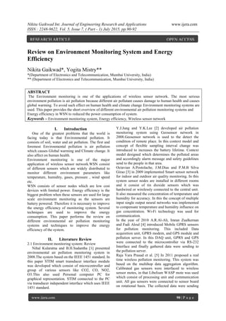 Nikita Gaikwad Int. Journal of Engineering Research and Applications www.ijera.com
ISSN : 2248-9622, Vol. 5, Issue 7, ( Part - 1) July 2015, pp.90-92
www.ijera.com 90 | P a g e
Review on Environment Monitoring System and Energy
Efficiency
Nikita Gaikwad*, Yogita Mistry**
*(Department of Electronics and Telecommunication, Mumbai University, India)
** (Department of Electronics and Telecommunication, Mumbai University, India)
ABSTRACT
The Environment monitoring is one of the applications of wireless sensor network. The most serious
environment pollution is air pollution because different air pollutant causes damage to human health and causes
global warming. To avoid such effect on human health and climate change Environment monitoring systems are
used. This paper provides the short overview of different environmental air pollution monitoring systems and
Energy efficiency in WSN to reduced the power consumption of system.
Keywords – Environment monitoring system, Energy efficiency, Wireless sensor network
I. Introduction
One of the greatest problems that the world is
facing today is that Environmental pollution. It
consists of soil, water and air pollution. The first and
foremost Environmental pollution is air pollution
which causes Global warming and Climate change. It
also affect on human health.
Environment monitoring is one of the major
application of wireless sensor network.WSN consist
of different sensors which are widely distributed to
monitor different environment parameters like
temperature, humidity, gases, pressure , wind speed
etc.
WSN consists of sensor nodes which are low cost
devices with limited power. Energy efficiency is the
biggest problem when these sensors are used for large
scale environment monitoring as the sensors are
battery powered. Therefore it is necessary to improve
the energy efficiency of monitoring system. Several
techniques are used to improve the energy
consumption. This paper performs the review on
different environmental air pollution monitoring
systems and techniques to improve the energy
efficiency of the system.
II. Literature Review
2.1 Environment monitoring system: Review
Nihal Kularatna and B.H.Sudantha [1] presented
environmental air pollution monitoring system in
2008.The system based on the IEEE 1451 standard. In
this paper STIM smart transducer interface module
was developed which consist of microcontroller and
group of various sensors like CO2, CO, NO2,
O3.This also used Personal computer PC for
graphical representation. STIM connected to the PC
via transducer independent interface which uses IEEE
1451 standard.
Y.J.Jung and Y.K.Lee [2] developed air pollution
monitoring system using Geosensor network in
2008.Geosensor network is used to the detect the
condition of remote place. In this context model and
concept of flexible sampling interval change was
introduced to increases the battery lifetime. Context
model designed which determines the polluted areas
and accordingly alarm message and safety guidelines
send to the people in that area.
Octavian A.Postolache, J.M.Dias and P.M.B Silva
Girao [3] in 2009 implemented Smart sensor network
for indoor and outdoor air quality monitoring. In this
system sensor nodes are installed in different rooms
and it consist of tin dioxide sensors which was
hardwired or wirelessly connected to the central unit.
It also measured the concentration of temperature and
humidity for accuracy. In this the concept of multiple
input single output neural networks was implemented
to compensate temperature and humidity influence on
gas concentration. Wi-Fi technology was used for
communication.
In the year of 2010 A.R.Al-Ali, Imran Zualkernan
and Fadi Aloul [4] introduced Mobile GPRS sensors
for pollution monitoring. This included Data
acquisition unit, GPRS modem, and GPS module and
pollution server. In this DAQ unit, GPRS and GPS
were connected to the microcontroller via RS-232
Interface and finally gathered data were sending to
the pollution server.
Raja Vara Prasad et al. [5] In 2011 proposed a real
time wireless pollution monitoring. This system was
based on the multihop data aggregation algorithm.
Calibrated gas sensors were interfaced to wireless
sensor motes, in that Libelium WASP mote was used
which consist of processing unit and communication
unit. All gas sensors were connected to sensor board
on rotational basis. The collected data were sending
RESEARCH ARTICLE OPEN ACCESS
 