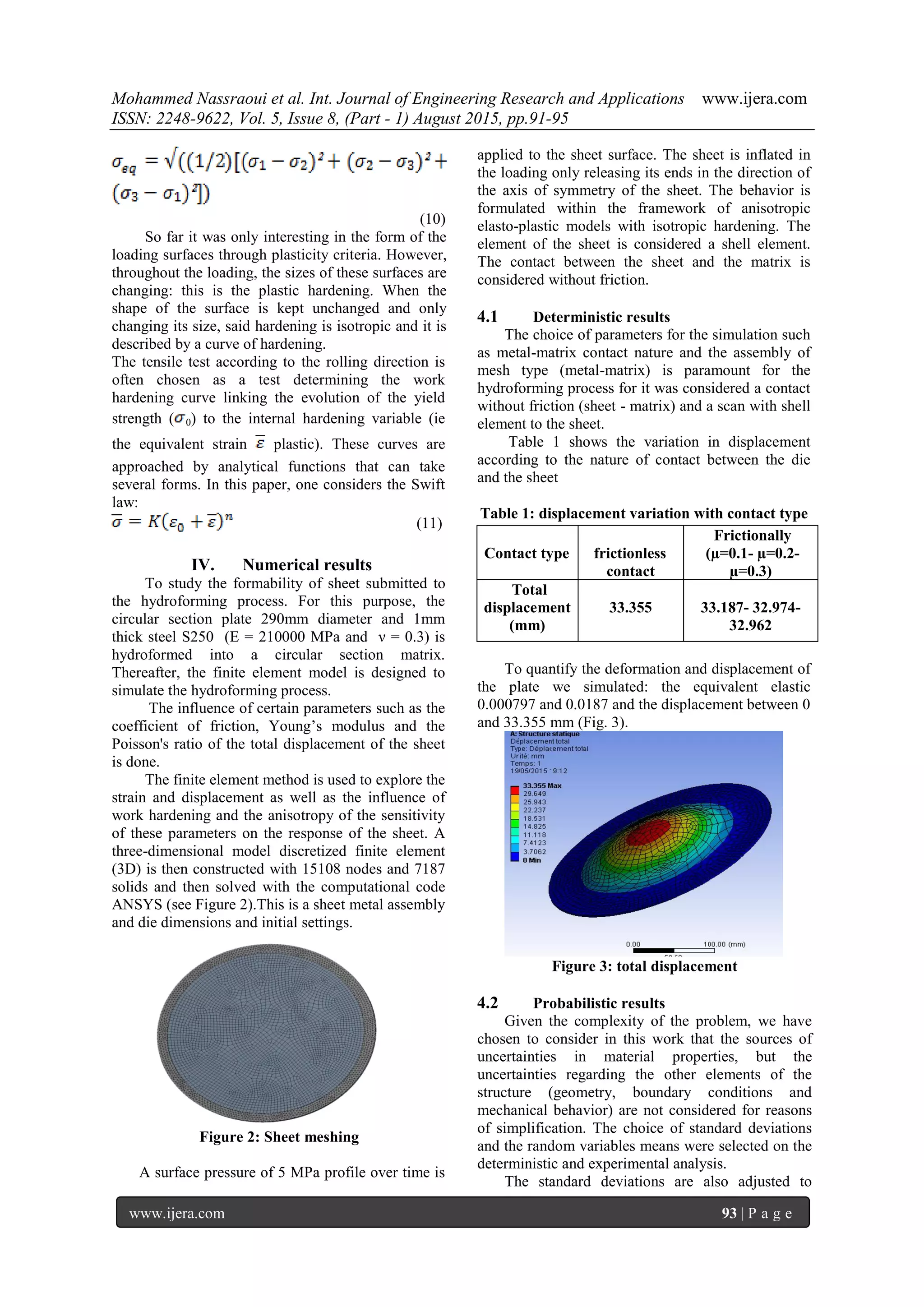 Mohammed Nassraoui et al. Int. Journal of Engineering Research and Applications www.ijera.com
ISSN: 2248-9622, Vol. 5, Issue 8, (Part - 1) August 2015, pp.91-95
www.ijera.com 93 | P a g e
(10)
So far it was only interesting in the form of the
loading surfaces through plasticity criteria. However,
throughout the loading, the sizes of these surfaces are
changing: this is the plastic hardening. When the
shape of the surface is kept unchanged and only
changing its size, said hardening is isotropic and it is
described by a curve of hardening.
The tensile test according to the rolling direction is
often chosen as a test determining the work
hardening curve linking the evolution of the yield
strength ( 0) to the internal hardening variable (ie
the equivalent strain plastic). These curves are
approached by analytical functions that can take
several forms. In this paper, one considers the Swift
law:
(11)
IV. Numerical results
To study the formability of sheet submitted to
the hydroforming process. For this purpose, the
circular section plate 290mm diameter and 1mm
thick steel S250 (E = 210000 MPa and ν = 0.3) is
hydroformed into a circular section matrix.
Thereafter, the finite element model is designed to
simulate the hydroforming process.
The influence of certain parameters such as the
coefficient of friction, Young’s modulus and the
Poisson's ratio of the total displacement of the sheet
is done.
The finite element method is used to explore the
strain and displacement as well as the influence of
work hardening and the anisotropy of the sensitivity
of these parameters on the response of the sheet. A
three-dimensional model discretized finite element
(3D) is then constructed with 15108 nodes and 7187
solids and then solved with the computational code
ANSYS (see Figure 2).This is a sheet metal assembly
and die dimensions and initial settings.
Figure 2: Sheet meshing
A surface pressure of 5 MPa profile over time is
applied to the sheet surface. The sheet is inflated in
the loading only releasing its ends in the direction of
the axis of symmetry of the sheet. The behavior is
formulated within the framework of anisotropic
elasto-plastic models with isotropic hardening. The
element of the sheet is considered a shell element.
The contact between the sheet and the matrix is
considered without friction.
4.1 Deterministic results
The choice of parameters for the simulation such
as metal-matrix contact nature and the assembly of
mesh type (metal-matrix) is paramount for the
hydroforming process for it was considered a contact
without friction (sheet - matrix) and a scan with shell
element to the sheet.
Table 1 shows the variation in displacement
according to the nature of contact between the die
and the sheet
Table 1: displacement variation with contact type
To quantify the deformation and displacement of
the plate we simulated: the equivalent elastic
0.000797 and 0.0187 and the displacement between 0
and 33.355 mm (Fig. 3).
Figure 3: total displacement
4.2 Probabilistic results
Given the complexity of the problem, we have
chosen to consider in this work that the sources of
uncertainties in material properties, but the
uncertainties regarding the other elements of the
structure (geometry, boundary conditions and
mechanical behavior) are not considered for reasons
of simplification. The choice of standard deviations
and the random variables means were selected on the
deterministic and experimental analysis.
The standard deviations are also adjusted to
Contact type frictionless
contact
Frictionally
(µ=0.1- µ=0.2-
µ=0.3)
Total
displacement
(mm)
33.355 33.187- 32.974-
32.962
 
