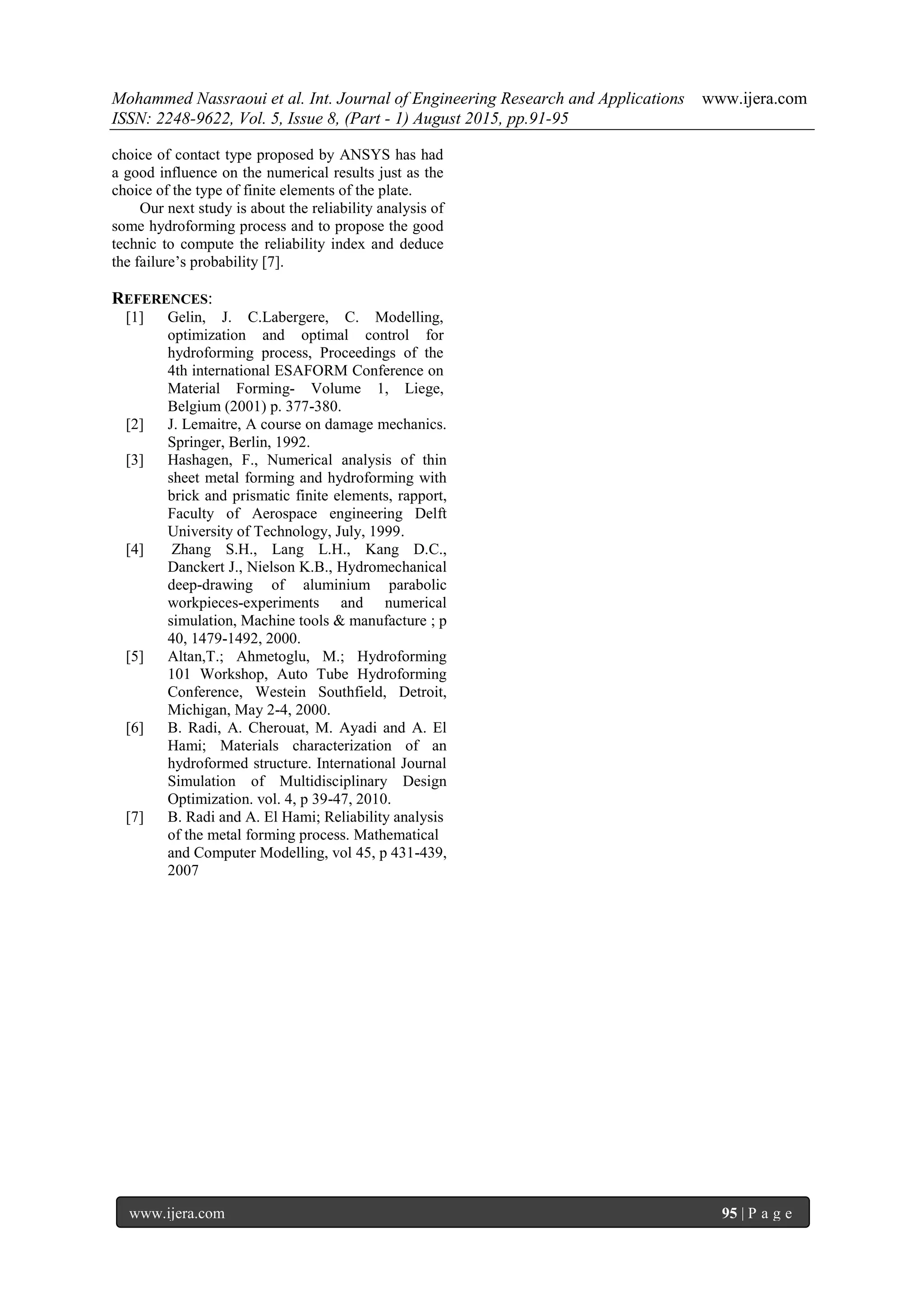 Mohammed Nassraoui et al. Int. Journal of Engineering Research and Applications www.ijera.com
ISSN: 2248-9622, Vol. 5, Issue 8, (Part - 1) August 2015, pp.91-95
www.ijera.com 95 | P a g e
choice of contact type proposed by ANSYS has had
a good influence on the numerical results just as the
choice of the type of finite elements of the plate.
Our next study is about the reliability analysis of
some hydroforming process and to propose the good
technic to compute the reliability index and deduce
the failure’s probability [7].
REFERENCES:
[1] Gelin, J. C.Labergere, C. Modelling,
optimization and optimal control for
hydroforming process, Proceedings of the
4th international ESAFORM Conference on
Material Forming- Volume 1, Liege,
Belgium (2001) p. 377-380.
[2] J. Lemaitre, A course on damage mechanics.
Springer, Berlin, 1992.
[3] Hashagen, F., Numerical analysis of thin
sheet metal forming and hydroforming with
brick and prismatic finite elements, rapport,
Faculty of Aerospace engineering Delft
University of Technology, July, 1999.
[4] Zhang S.H., Lang L.H., Kang D.C.,
Danckert J., Nielson K.B., Hydromechanical
deep-drawing of aluminium parabolic
workpieces-experiments and numerical
simulation, Machine tools & manufacture ; p
40, 1479-1492, 2000.
[5] Altan,T.; Ahmetoglu, M.; Hydroforming
101 Workshop, Auto Tube Hydroforming
Conference, Westein Southfield, Detroit,
Michigan, May 2-4, 2000.
[6] B. Radi, A. Cherouat, M. Ayadi and A. El
Hami; Materials characterization of an
hydroformed structure. International Journal
Simulation of Multidisciplinary Design
Optimization. vol. 4, p 39-47, 2010.
[7] B. Radi and A. El Hami; Reliability analysis
of the metal forming process. Mathematical
and Computer Modelling, vol 45, p 431-439,
2007
 