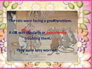 The rats were facing a great problem.

A cat was regularly or persistently
         troubling them.

    They were very worried.
 