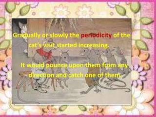 Gradually or slowly the periodicity of the
    cat’s visit started increasing.

  It would pounce upon them from any
     direction and catch one of them.
 