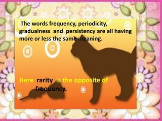 The words frequency, periodicity,
gradualness and persistency are all having
more or less the same meaning.




Here rarity is the opposite of
     frequency.
 