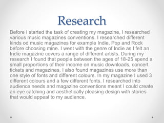 Research
Before I started the task of creating my magazine, I researched
various music magazines conventions. I researched different
kinds od music magazines for example Indie, Pop and Rock
before choosing mine. I went with the genre of Indie as I felt an
Indie magazine covers a range of different artists. During my
research I found that people between the ages of 18-25 spend a
small proportions of their income on music downloads, concert
tickets and magazines. I also found magazines use more than
one style of fonts and different colours. In my magazine I used 3
different colours and a few different fonts. I researched into
audience needs and magazine conventions meant I could create
an eye catching and aesthetically pleasing design with stories
that would appeal to my audience.
 