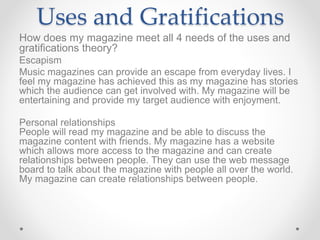 Uses and Gratifications
How does my magazine meet all 4 needs of the uses and
gratifications theory?
Escapism
Music magazines can provide an escape from everyday lives. I
feel my magazine has achieved this as my magazine has stories
which the audience can get involved with. My magazine will be
entertaining and provide my target audience with enjoyment.
Personal relationships
People will read my magazine and be able to discuss the
magazine content with friends. My magazine has a website
which allows more access to the magazine and can create
relationships between people. They can use the web message
board to talk about the magazine with people all over the world.
My magazine can create relationships between people.
 