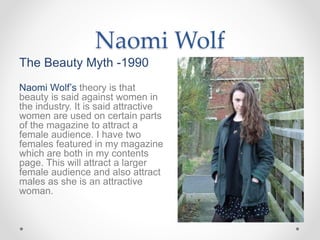 Naomi Wolf
The Beauty Myth -1990
Naomi Wolf’s theory is that
beauty is said against women in
the industry. It is said attractive
women are used on certain parts
of the magazine to attract a
female audience. I have two
females featured in my magazine
which are both in my contents
page. This will attract a larger
female audience and also attract
males as she is an attractive
woman.
 