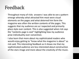 Feedback
• Throughout many of ricks answers I was able to see a pattern
emerge whereby what attracted him most were visual
elements on the pages and what deterred him form the
magazine was often the written contents of the pages. This
suggests that my audience are as I expected and primarily
place style over content. This is also suggested when rick says
the “contents page is cool” highlighting how my audience
prize individuality over convention.
• I also learn that more about my sophisticated readers who
would enjoy getting to “know what the magazine is about” as
rick said. This interesting feedback as it shows me that my
sophisticated audience are less interested about construction
of the stars image and more about the creativity of the music.
 