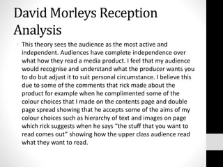 David Morleys Reception
Analysis
• This theory sees the audience as the most active and
independent. Audiences have complete independence over
what how they read a media product. I feel that my audience
would recognise and understand what the producer wants you
to do but adjust it to suit personal circumstance. I believe this
due to some of the comments that rick made about the
product for example when he complimented some of the
colour choices that I made on the contents page and double
page spread showing that he accepts some of the aims of my
colour choices such as hierarchy of text and images on page
which rick suggests when he says “the stuff that you want to
read comes out” showing how the upper class audience read
what they want to read.
 