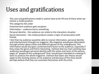 Uses and gratifications
• The uses and gratifications model is said to have to for fill one of these when we
choose a media product.
• The categories fall under
• Entertainment audience gets escapism
• Information – audience learns something
• Personal identity – the audience can relate to the characters situation
• Social interaction – the media product creates a topic of conversation with
friends
• I feel that my audience would be able to receive information, personal identity
and entertainment through my magazine. My magazine would give information
through articles about artists and different genres of the underground. This
information would also give a entertainment factor to the audience, especially if
they enjoy the genre and find it interesting. I believe that my more working class
audiences would gain personal identity with the artists and some of the picture
pages of “people of the underground” that I would have intended on creating if I
were to produce the whole magazine. I believe that Dyers star theory would
apply to the working classes of my audience and because of this they would
perhaps believe that they can associate themselves with the artist.
 