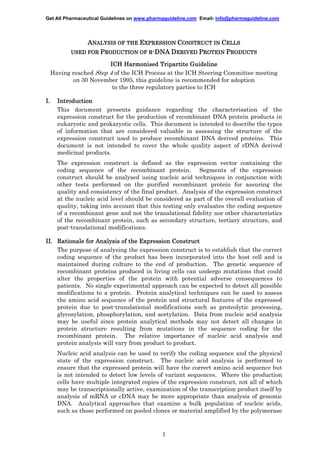 Get All Pharmaceutical Guidelines on www.pharmaguideline.com Email- info@pharmaguideline.com

ANALYSIS OF THE EXPRESSION CONSTRUCT IN CELLS
USED FOR PRODUCTION OF R-DNA DERIVED PROTEIN PRODUCTS
ICH Harmonised Tripartite Guideline
Having reached Step 4 of the ICH Process at the ICH Steering Committee meeting
on 30 November 1995, this guideline is recommended for adoption
to the three regulatory parties to ICH
I.

Introduction
This document presents guidance regarding the characterisation of the
expression construct for the production of recombinant DNA protein products in
eukaryotic and prokaryotic cells. This document is intended to describe the types
of information that are considered valuable in assessing the structure of the
expression construct used to produce recombinant DNA derived proteins. This
document is not intended to cover the whole quality aspect of rDNA derived
medicinal products.
The expression construct is defined as the expression vector containing the
coding sequence of the recombinant protein. Segments of the expression
construct should be analysed using nucleic acid techniques in conjunction with
other tests performed on the purified recombinant protein for assuring the
quality and consistency of the final product. Analysis of the expression construct
at the nucleic acid level should be considered as part of the overall evaluation of
quality, taking into account that this testing only evaluates the coding sequence
of a recombinant gene and not the translational fidelity nor other characteristics
of the recombinant protein, such as secondary structure, tertiary structure, and
post-translational modifications.

II. Rationale for Analysis of the Expression Construct
The purpose of analysing the expression construct is to establish that the correct
coding sequence of the product has been incorporated into the host cell and is
maintained during culture to the end of production. The genetic sequence of
recombinant proteins produced in living cells can undergo mutations that could
alter the properties of the protein with potential adverse consequences to
patients. No single experimental approach can be expected to detect all possible
modifications to a protein. Protein analytical techniques can be used to assess
the amino acid sequence of the protein and structural features of the expressed
protein due to post-translational modifications such as proteolytic processing,
glycosylation, phosphorylation, and acetylation. Data from nucleic acid analysis
may be useful since protein analytical methods may not detect all changes in
protein structure resulting from mutations in the sequence coding for the
recombinant protein. The relative importance of nucleic acid analysis and
protein analysis will vary from product to product.
Nucleic acid analysis can be used to verify the coding sequence and the physical
state of the expression construct. The nucleic acid analysis is performed to
ensure that the expressed protein will have the correct amino acid sequence but
is not intended to detect low levels of variant sequences. Where the production
cells have multiple integrated copies of the expression construct, not all of which
may be transcriptionally active, examination of the transcription product itself by
analysis of mRNA or cDNA may be more appropriate than analysis of genomic
DNA. Analytical approaches that examine a bulk population of nucleic acids,
such as those performed on pooled clones or material amplified by the polymerase

1

 