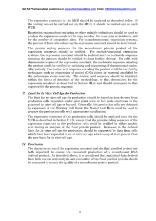 Get All Pharmaceutical Guidelines on www.pharmaguideline.com Email- info@pharmaguideline.com

The expression construct in the MCB should be analysed as described below. If
the testing cannot be carried out on the MCB, it should be carried out on each
WCB.
Restriction endonuclease mapping or other suitable techniques should be used to
analyse the expression construct for copy number, for insertions or deletions, and
for the number of integration sites. For extrachromosomal expression systems,
the percent of host cells retaining the expression construct should be determined.
The protein coding sequence for the recombinant protein product of the
expression construct should be verified. For extrachromosomal expression
systems, the expression construct should be isolated and the nucleotide sequence
encoding the product should be verified without further cloning. For cells with
chromosomal copies of the expression construct, the nucleotide sequence encoding
the product could be verified by recloning and sequencing of chromosomal copies.
Alternatively, the nucleic acid sequence encoding the product could be verified by
techniques such as sequencing of pooled cDNA clones or material amplified by
the polymerase chain reaction. The nucleic acid sequence should be identical,
within the limits of detection of the methodology, to that determined for the
expression construct as described in Section III.A. and should correspond to that
expected for the protein sequence.

C. Limit for In Vitro Cell Age for Production
The limit for in vitro cell age for production should be based on data derived from
production cells expanded under pilot plant scale or full scale conditions to the
proposed in vitro cell age or beyond. Generally, the production cells are obtained
by expansion of the Working Cell Bank; the Master Cell Bank could be used to
prepare the production cells with appropriate justification.
The expression construct of the production cells should be analysed once for the
MCB as described in Section III.B., except that the protein coding sequence of the
expression construct in the production cells could be verified by either nucleic
acid testing or analysis of the final protein product. Increases in the defined
limit for in vitro cell age for production should be supported by data from cells
which have been expanded to an in vitro cell age which is equal to or greater than
the new limit for in vitro cell age.
IV. Conclusion
The characterisation of the expression construct and the final purified protein are
both important to ensure the consistent production of a recombinant DNA
derived product. As described above, it is considered that analytical data derived
from both nucleic acid analysis and evaluation of the final purified protein should
be evaluated to ensure the quality of a recombinant protein product.

3

 
