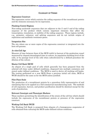 Get All Pharmaceutical Guidelines on www.pharmaguideline.com Email- info@pharmaguideline.com

GLOSSARY OF TERMS
Expression Construct
The expression vector which contains the coding sequence of the recombinant protein
and the elements necessary for its expression.
Flanking Control Regions
Non-coding nucleotide sequences that are adjacent to the 5' and 3' end of the coding
sequence of the product which contain important elements that affect the
transcription, translation, or stability of the coding sequence. These regions include,
e.g., promoter, enhancer, and splicing sequences and do not include origins of
replication and antibiotic resistance genes.
Integration Site
The site where one or more copies of the expression construct is integrated into the
host cell genome.

In vitro Cell Age
Measure of time between thaw of the MCB vial(s) to harvest of the production vessel
measured by elapsed chronological time in culture, by population doubling level of the
cells, or by passage level of the cells when subcultivated by a defined procedure for
dilution of the culture.
Master Cell Bank (MCB)
An aliquot of a single pool of cells which generally has been prepared from the
selected cell clone under defined conditions, dispensed into multiple containers and
stored under defined conditions. The MCB is used to derive all working cell banks.
The testing performed on a new MCB (from a previous initial cell clone, MCB or
WCB) should be the same as for the MCB unless justified.
Pilot Plant Scale
The production of a recombinant protein by a procedure fully representative of and
simulating that to be applied on a full commercial manufacturing scale. The methods
of cell expansion, harvest, and product purification should be identical except for the
scale of production.
Relevant Genotypic and Phenotypic Markers
Those markers permitting the identification of the strain of the cell line which should
include the expression of the recombinant protein or presence of the expression
construct.
Working Cell Bank (WCB)
The Working Cell Bank is prepared from aliquots of a homogeneous suspension of
cells obtained from culturing the MCB under defined culture conditions.

4

 
