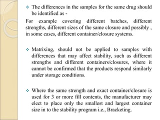  The differences in the samples for the same drug should
be identified as -
For example covering different batches, different
strengths, different sizes of the same closure and possibly ,
in some cases, different container/closure systems.
 Matrixing, should not be applied to samples with
differences that may affect stability, such as different
strengths and different containers/closures, where it
cannot be confirmed that the products respond similarly
under storage conditions.
 Where the same strength and exact container/closure is
used for 3 or more fill contents, the manufacturer may
elect to place only the smallest and largest container
size in to the stability program i.e., Bracketing.
 