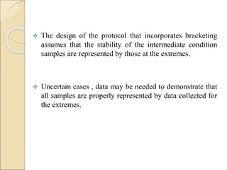  The design of the protocol that incorporates bracketing
assumes that the stability of the intermediate condition
samples are represented by those at the extremes.
 Uncertain cases , data may be needed to demonstrate that
all samples are properly represented by data collected for
the extremes.
 