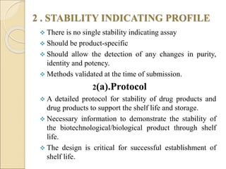 2 . STABILITY INDICATING PROFILE
 There is no single stability indicating assay
 Should be product-specific
 Should allow the detection of any changes in purity,
identity and potency.
 Methods validated at the time of submission.
2(a).Protocol
 A detailed protocol for stability of drug products and
drug products to support the shelf life and storage.
 Necessary information to demonstrate the stability of
the biotechnological/biological product through shelf
life.
 The design is critical for successful establishment of
shelf life.
 