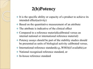 2(b)Potency
 It is the specific ability or capacity of a product to achieve its
intended effect(activity)
 Based on the quantitative measurement of an attribute
 The attribute is indicative of the clinical effect
 Compared to a reference material(calibrated versus an
internal national or international reference material)
 Potency assays should be part of the stability studies should
be presented as units of biological activity calibrated versus.
 International reference standard(e.g.,WHO)(if available),or
 National recognised reference standard, or
 In-house reference standard
 