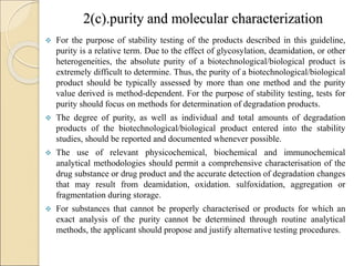 2(c).purity and molecular characterization
 For the purpose of stability testing of the products described in this guideline,
purity is a relative term. Due to the effect of glycosylation, deamidation, or other
heterogeneities, the absolute purity of a biotechnological/biological product is
extremely difficult to determine. Thus, the purity of a biotechnological/biological
product should be typically assessed by more than one method and the purity
value derived is method-dependent. For the purpose of stability testing, tests for
purity should focus on methods for determination of degradation products.
 The degree of purity, as well as individual and total amounts of degradation
products of the biotechnological/biological product entered into the stability
studies, should be reported and documented whenever possible.
 The use of relevant physicochemical, biochemical and immunochemical
analytical methodologies should permit a comprehensive characterisation of the
drug substance or drug product and the accurate detection of degradation changes
that may result from deamidation, oxidation. sulfoxidation, aggregation or
fragmentation during storage.
 For substances that cannot be properly characterised or products for which an
exact analysis of the purity cannot be determined through routine analytical
methods, the applicant should propose and justify alternative testing procedures.
 