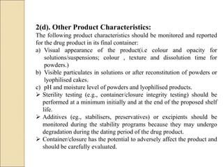2(d). Other Product Characteristics:
The following product characteristics should be monitored and reported
for the drug product in its final container:
a) Visual appearance of the product(i.e colour and opacity for
solutions/suspensions; colour , texture and dissolution time for
powders.)
b) Visible particulates in solutions or after reconstitution of powders or
lyophilised cakes.
c) pH and moisture level of powders and lyophilised products.
 Sterility testing (e.g., container/closure integrity testing) should be
performed at a minimum initially and at the end of the proposed shelf
life.
 Additives (eg., stabilisers, preservatives) or excipients should be
monitored during the stability programs because they may undergo
degradation during the dating period of the drug product.
 Container/closure has the potential to adversely affect the product and
should be carefully evaluated.
 