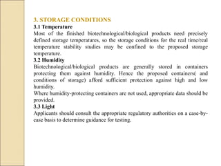3. STORAGE CONDITIONS
3.1 Temperature
Most of the finished biotechnological/biological products need precisely
defined storage temperatures, so the storage conditions for the real time/real
temperature stability studies may be confined to the proposed storage
temperature.
3.2 Humidity
Biotechnological/biological products are generally stored in containers
protecting them against humidity. Hence the proposed containers( and
conditions of storage) afford sufficient protection against high and low
humidity.
Where humidity-protecting containers are not used, appropriate data should be
provided.
3.3 Light
Applicants should consult the appropriate regulatory authorities on a case-by-
case basis to determine guidance for testing.
 